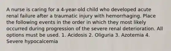 A nurse is caring for a 4-year-old child who developed acute renal failure after a traumatic injury with hemorrhaging. Place the following events in the order in which they most likely occurred during progression of the severe renal deterioration. All options must be used. 1. Acidosis 2. Oliguria 3. Azotemia 4. Severe hypocalcemia