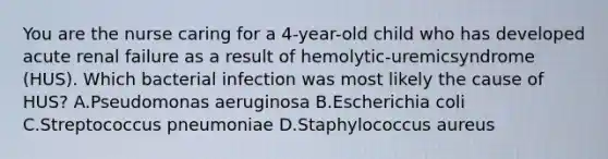 You are the nurse caring for a 4-year-old child who has developed acute renal failure as a result of hemolytic-uremicsyndrome (HUS). Which bacterial infection was most likely the cause of HUS? A.Pseudomonas aeruginosa B.Escherichia coli C.Streptococcus pneumoniae D.Staphylococcus aureus