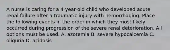 A nurse is caring for a 4-year-old child who developed acute renal failure after a traumatic injury with hemorrhaging. Place the following events in the order in which they most likely occurred during progression of the severe renal deterioration. All options must be used. A. azotemia B. severe hypocalcemia C. oliguria D. acidosis