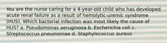 You are the nurse caring for a 4-year-old child who has developed acute renal failure as a result of hemolytic-uremic syndrome (HUS). Which bacterial infection was most likely the cause of HUS? a. Pseudomonas aeruginosa b. Escherichia coli c. Streptococcus pneumoniae d. Staphylococcus aureus