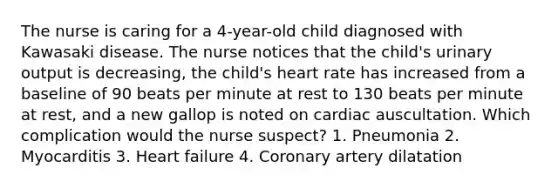 The nurse is caring for a 4-year-old child diagnosed with Kawasaki disease. The nurse notices that the child's urinary output is decreasing, the child's heart rate has increased from a baseline of 90 beats per minute at rest to 130 beats per minute at rest, and a new gallop is noted on cardiac auscultation. Which complication would the nurse suspect? 1. Pneumonia 2. Myocarditis 3. Heart failure 4. Coronary artery dilatation