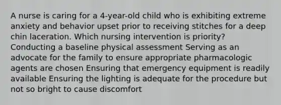 A nurse is caring for a 4-year-old child who is exhibiting extreme anxiety and behavior upset prior to receiving stitches for a deep chin laceration. Which nursing intervention is priority? Conducting a baseline physical assessment Serving as an advocate for the family to ensure appropriate pharmacologic agents are chosen Ensuring that emergency equipment is readily available Ensuring the lighting is adequate for the procedure but not so bright to cause discomfort