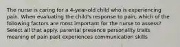 The nurse is caring for a 4-year-old child who is experiencing pain. When evaluating the child's response to pain, which of the following factors are most important for the nurse to assess? Select all that apply. parental presence personality traits meaning of pain past experiences communication skills