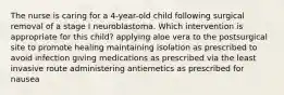 The nurse is caring for a 4-year-old child following surgical removal of a stage I neuroblastoma. Which intervention is appropriate for this child? applying aloe vera to the postsurgical site to promote healing maintaining isolation as prescribed to avoid infection giving medications as prescribed via the least invasive route administering antiemetics as prescribed for nausea