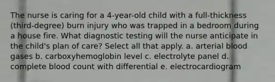 The nurse is caring for a 4-year-old child with a full-thickness (third-degree) burn injury who was trapped in a bedroom during a house fire. What diagnostic testing will the nurse anticipate in the child's plan of care? Select all that apply. a. arterial blood gases b. carboxyhemoglobin level c. electrolyte panel d. complete blood count with differential e. electrocardiogram