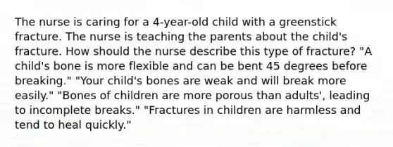 The nurse is caring for a 4-year-old child with a greenstick fracture. The nurse is teaching the parents about the child's fracture. How should the nurse describe this type of fracture? "A child's bone is more flexible and can be bent 45 degrees before breaking." "Your child's bones are weak and will break more easily." "Bones of children are more porous than adults', leading to incomplete breaks." "Fractures in children are harmless and tend to heal quickly."