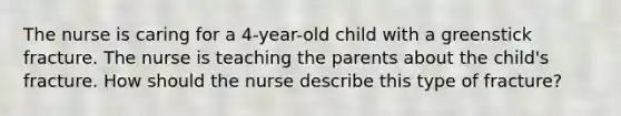 The nurse is caring for a 4-year-old child with a greenstick fracture. The nurse is teaching the parents about the child's fracture. How should the nurse describe this type of fracture?