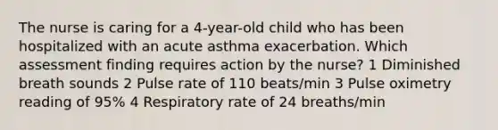 The nurse is caring for a 4-year-old child who has been hospitalized with an acute asthma exacerbation. Which assessment finding requires action by the nurse? 1 Diminished breath sounds 2 Pulse rate of 110 beats/min 3 Pulse oximetry reading of 95% 4 Respiratory rate of 24 breaths/min