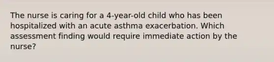 The nurse is caring for a 4-year-old child who has been hospitalized with an acute asthma exacerbation. Which assessment finding would require immediate action by the nurse?