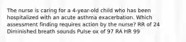 The nurse is caring for a 4-year-old child who has been hospitalized with an acute asthma exacerbation. Which assessment finding requires action by the nurse? RR of 24 Diminished breath sounds Pulse ox of 97 RA HR 99