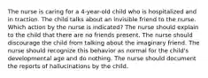 The nurse is caring for a 4-year-old child who is hospitalized and in traction. The child talks about an invisible friend to the nurse. Which action by the nurse is indicated? The nurse should explain to the child that there are no friends present. The nurse should discourage the child from talking about the imaginary friend. The nurse should recognize this behavior as normal for the child's developmental age and do nothing. The nurse should document the reports of hallucinations by the child.