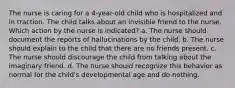 The nurse is caring for a 4-year-old child who is hospitalized and in traction. The child talks about an invisible friend to the nurse. Which action by the nurse is indicated? a. The nurse should document the reports of hallucinations by the child. b. The nurse should explain to the child that there are no friends present. c. The nurse should discourage the child from talking about the imaginary friend. d. The nurse should recognize this behavior as normal for the child's developmental age and do nothing.