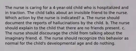 The nurse is caring for a 4-year-old child who is hospitalized and in traction. The child talks about an invisible friend to the nurse. Which action by the nurse is indicated? a. The nurse should document the reports of hallucinations by the child. b. The nurse should explain to the child that there are no friends present. c. The nurse should discourage the child from talking about the imaginary friend. d. The nurse should recognize this behavior as normal for the child's developmental age and do nothing.