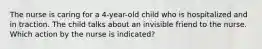 The nurse is caring for a 4-year-old child who is hospitalized and in traction. The child talks about an invisible friend to the nurse. Which action by the nurse is indicated?