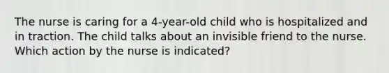 The nurse is caring for a 4-year-old child who is hospitalized and in traction. The child talks about an invisible friend to the nurse. Which action by the nurse is indicated?