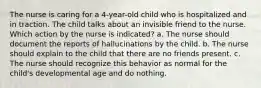 The nurse is caring for a 4-year-old child who is hospitalized and in traction. The child talks about an invisible friend to the nurse. Which action by the nurse is indicated? a. The nurse should document the reports of hallucinations by the child. b. The nurse should explain to the child that there are no friends present. c. The nurse should recognize this behavior as normal for the child's developmental age and do nothing.