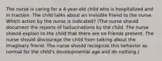 The nurse is caring for a 4-year-old child who is hospitalized and in traction. The child talks about an invisible friend to the nurse. Which action by the nurse is indicated? (The nurse should document the reports of hallucinations by the child. The nurse should explain to the child that there are no friends present. The nurse should discourage the child from talking about the imaginary friend. The nurse should recognize this behavior as normal for the child's developmental age and do nothing.)