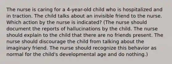 The nurse is caring for a 4-year-old child who is hospitalized and in traction. The child talks about an invisible friend to the nurse. Which action by the nurse is indicated? (The nurse should document the reports of hallucinations by the child. The nurse should explain to the child that there are no friends present. The nurse should discourage the child from talking about the imaginary friend. The nurse should recognize this behavior as normal for the child's developmental age and do nothing.)