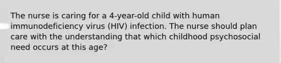 The nurse is caring for a 4-year-old child with human immunodeficiency virus (HIV) infection. The nurse should plan care with the understanding that which childhood psychosocial need occurs at this age?