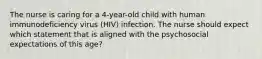 The nurse is caring for a 4-year-old child with human immunodeficiency virus (HIV) infection. The nurse should expect which statement that is aligned with the psychosocial expectations of this age?