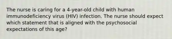 The nurse is caring for a 4-year-old child with human immunodeficiency virus (HIV) infection. The nurse should expect which statement that is aligned with the psychosocial expectations of this age?