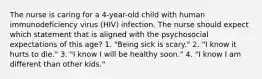 The nurse is caring for a 4-year-old child with human immunodeficiency virus (HIV) infection. The nurse should expect which statement that is aligned with the psychosocial expectations of this age? 1. "Being sick is scary." 2. "I know it hurts to die." 3. "I know I will be healthy soon." 4. "I know I am different than other kids."