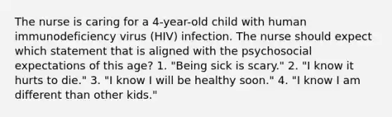 The nurse is caring for a 4-year-old child with human immunodeficiency virus (HIV) infection. The nurse should expect which statement that is aligned with the psychosocial expectations of this age? 1. "Being sick is scary." 2. "I know it hurts to die." 3. "I know I will be healthy soon." 4. "I know I am different than other kids."