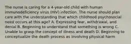 The nurse is caring for a 4-year-old child with human immunodeficiency virus (HIV) infection. The nurse should plan care with the understanding that which childhood psychosocial need occurs at this age? A. Expressing fear, withdrawal, and denial B. Beginning to understand that something is wrong C. Unable to grasp the concept of illness and death D. Beginning to conceptualize the death process as involving physical harm