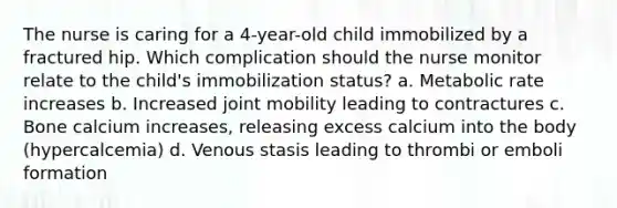 The nurse is caring for a 4-year-old child immobilized by a fractured hip. Which complication should the nurse monitor relate to the child's immobilization status? a. Metabolic rate increases b. Increased joint mobility leading to contractures c. Bone calcium increases, releasing excess calcium into the body (hypercalcemia) d. Venous stasis leading to thrombi or emboli formation