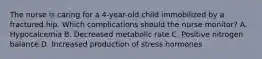 The nurse is caring for a 4-year-old child immobilized by a fractured hip. Which complications should the nurse monitor? A. Hypocalcemia B. Decreased metabolic rate C. Positive nitrogen balance D. Increased production of stress hormones