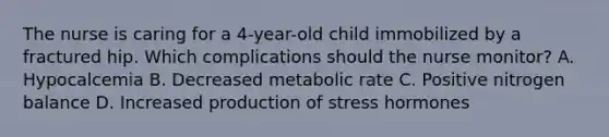 The nurse is caring for a 4-year-old child immobilized by a fractured hip. Which complications should the nurse monitor? A. Hypocalcemia B. Decreased metabolic rate C. Positive nitrogen balance D. Increased production of stress hormones