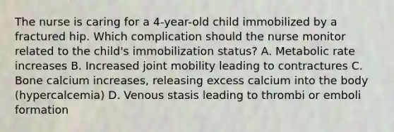 The nurse is caring for a 4-year-old child immobilized by a fractured hip. Which complication should the nurse monitor related to the child's immobilization status? A. Metabolic rate increases B. Increased joint mobility leading to contractures C. Bone calcium increases, releasing excess calcium into the body (hypercalcemia) D. Venous stasis leading to thrombi or emboli formation