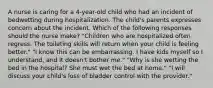 A nurse is caring for a 4-year-old child who had an incident of bedwetting during hospitalization. The child's parents expresses concern about the incident. Which of the following responses should the nurse make? "Children who are hospitalized often regress. The toileting skills will return when your child is feeling better." "I know this can be embarrassing. I have kids myself so I understand, and it doesn't bother me." "Why is she wetting the bed in the hospital? She must wet the bed at home." "I will discuss your child's loss of bladder control with the provider."