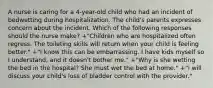 A nurse is caring for a 4-year-old child who had an incident of bedwetting during hospitalization. The child's parents expresses concern about the incident. Which of the following responses should the nurse make? +"Children who are hospitalized often regress. The toileting skills will return when your child is feeling better." +"I know this can be embarrassing. I have kids myself so I understand, and it doesn't bother me." +"Why is she wetting the bed in the hospital? She must wet the bed at home." +"I will discuss your child's loss of bladder control with the provider."