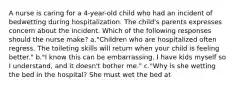 A nurse is caring for a 4-year-old child who had an incident of bedwetting during hospitalization. The child's parents expresses concern about the incident. Which of the following responses should the nurse make? a."Children who are hospitalized often regress. The toileting skills will return when your child is feeling better." b."I know this can be embarrassing. I have kids myself so I understand, and it doesn't bother me." c."Why is she wetting the bed in the hospital? She must wet the bed at