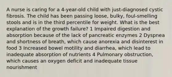 A nurse is caring for a 4-year-old child with just-diagnosed cystic fibrosis. The child has been passing loose, bulky, foul-smelling stools and is in the third percentile for weight. What is the best explanation of the growth failure? 1 Impaired digestion and absorption because of the lack of pancreatic enzymes 2 Dyspnea and shortness of breath, which cause anorexia and disinterest in food 3 Increased bowel motility and diarrhea, which lead to inadequate absorption of nutrients 4 Pulmonary obstruction, which causes an oxygen deficit and inadequate tissue nourishment