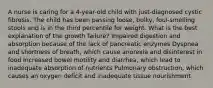 A nurse is caring for a 4-year-old child with just-diagnosed cystic fibrosis. The child has been passing loose, bulky, foul-smelling stools and is in the third percentile for weight. What is the best explanation of the growth failure? Impaired digestion and absorption because of the lack of pancreatic enzymes Dyspnea and shortness of breath, which cause anorexia and disinterest in food Increased bowel motility and diarrhea, which lead to inadequate absorption of nutrients Pulmonary obstruction, which causes an oxygen deficit and inadequate tissue nourishment