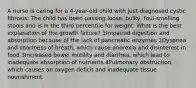 A nurse is caring for a 4-year-old child with just-diagnosed cystic fibrosis. The child has been passing loose, bulky, foul-smelling stools and is in the third percentile for weight. What is the best explanation of the growth failure? 1Impaired digestion and absorption because of the lack of pancreatic enzymes 2Dyspnea and shortness of breath, which cause anorexia and disinterest in food 3Increased bowel motility and diarrhea, which lead to inadequate absorption of nutrients 4Pulmonary obstruction, which causes an oxygen deficit and inadequate tissue nourishment