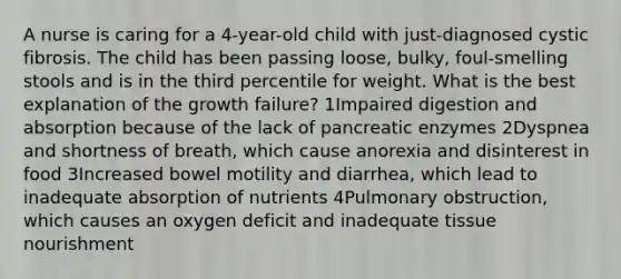 A nurse is caring for a 4-year-old child with just-diagnosed cystic fibrosis. The child has been passing loose, bulky, foul-smelling stools and is in the third percentile for weight. What is the best explanation of the growth failure? 1Impaired digestion and absorption because of the lack of pancreatic enzymes 2Dyspnea and shortness of breath, which cause anorexia and disinterest in food 3Increased bowel motility and diarrhea, which lead to inadequate absorption of nutrients 4Pulmonary obstruction, which causes an oxygen deficit and inadequate tissue nourishment