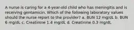 A nurse is caring for a 4-year-old child who has meningitis and is receiving gentamicin. Which of the following laboratory values should the nurse report to the provider? a. BUN 12 mg/dL b. BUN 6 mg/dL c. Creatinine 1.4 mg/dL d. Creatinine 0.3 mg/dL