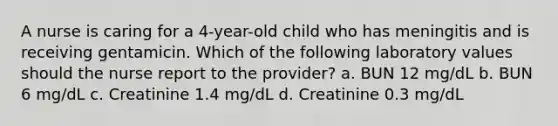 A nurse is caring for a 4-year-old child who has meningitis and is receiving gentamicin. Which of the following laboratory values should the nurse report to the provider? a. BUN 12 mg/dL b. BUN 6 mg/dL c. Creatinine 1.4 mg/dL d. Creatinine 0.3 mg/dL