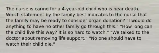 The nurse is caring for a 4-year-old child who is near death. Which statement by the family best indicates to the nurse that the family may be ready to consider organ donation? "I would do anything to have no other family go through this." "How long can the child live this way? It is so hard to watch." "We talked to the doctor about removing life support." "No one should have to watch their child die."