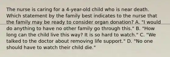 The nurse is caring for a 4-year-old child who is near death. Which statement by the family best indicates to the nurse that the family may be ready to consider organ donation? A. "I would do anything to have no other family go through this." B. "How long can the child live this way? It is so hard to watch." C. "We talked to the doctor about removing life support." D. "No one should have to watch their child die."