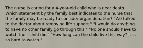 The nurse is caring for a 4-year-old child who is near death. Which statement by the family best indicates to the nurse that the family may be ready to consider organ donation? "We talked to the doctor about removing life support." "I would do anything to have no other family go through this." "No one should have to watch their child die." "How long can the child live this way? It is so hard to watch."