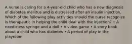 A nurse is caring for a 4-year-old child who has a new diagnosis of diabetes mellitus and is distressed after an insulin injection. Which of the following play activities should the nurse recognize is therapeutic in helping the child deal with the injection? • A needleless syringe and a doll • A video game • A story book about a child who has diabetes • A period of play in the playroom