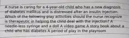 A nurse is caring for a 4-year-old child who has a new diagnosis of diabetes mellitus and is distressed after an insulin injection. Which of the following play activities should the nurse recognize is therapeutic in helping the child deal with the injection? A needle-less syringe and a doll A video game A story book about a child who has diabetes A period of play in the playroom