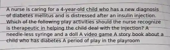 A nurse is caring for a 4-year-old child who has a new diagnosis of diabetes mellitus and is distressed after an insulin injection. Which of the following play activities should the nurse recognize is therapeutic in helping the child deal with the injection? A needle-less syringe and a doll A video game A story book about a child who has diabetes A period of play in the playroom