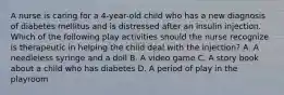 A nurse is caring for a 4-year-old child who has a new diagnosis of diabetes mellitus and is distressed after an insulin injection. Which of the following play activities should the nurse recognize is therapeutic in helping the child deal with the injection? A. A needleless syringe and a doll B. A video game C. A story book about a child who has diabetes D. A period of play in the playroom