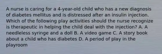 A nurse is caring for a 4-year-old child who has a new diagnosis of diabetes mellitus and is distressed after an insulin injection. Which of the following play activities should the nurse recognize is therapeutic in helping the child deal with the injection? A. A needleless syringe and a doll B. A video game C. A story book about a child who has diabetes D. A period of play in the playroom