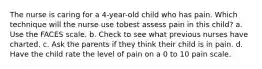 The nurse is caring for a 4-year-old child who has pain. Which technique will the nurse use tobest assess pain in this child? a. Use the FACES scale. b. Check to see what previous nurses have charted. c. Ask the parents if they think their child is in pain. d. Have the child rate the level of pain on a 0 to 10 pain scale.